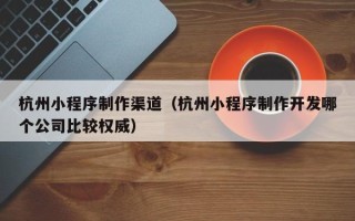 正定杭州小程序制作渠道（杭州小程序制作开发哪个公司比较权威）