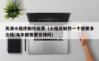 正定天津小程序制作收费（小程序制作一个需要多少钱!每年都需要交钱吗）